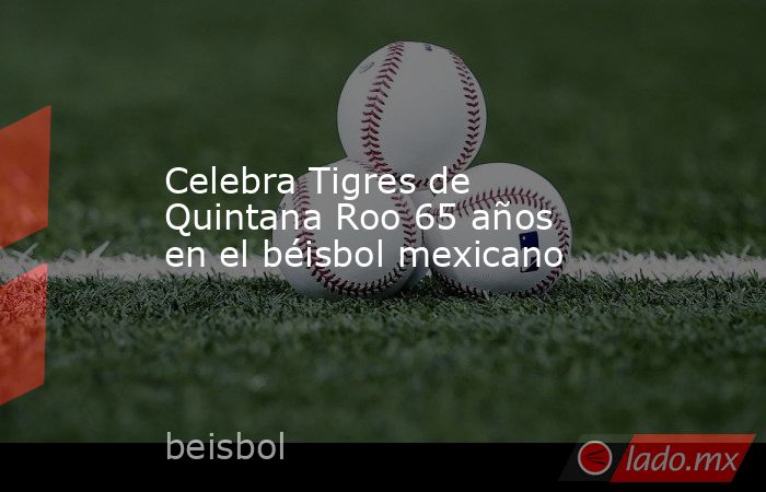Celebra Tigres de Quintana Roo 65 años en el béisbol mexicano. Noticias en tiempo real