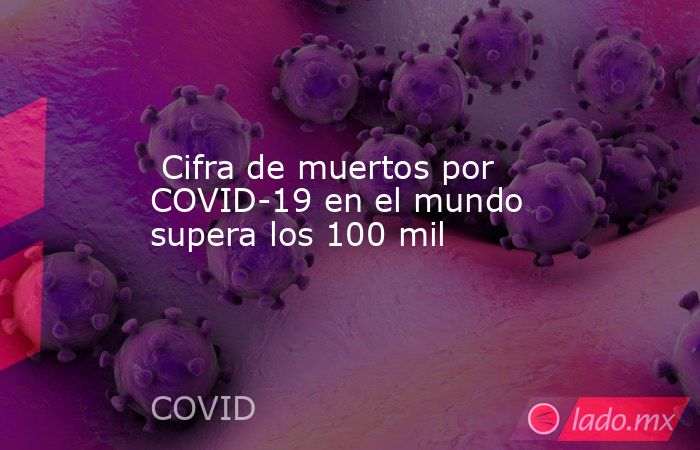  Cifra de muertos por COVID-19 en el mundo supera los 100 mil. Noticias en tiempo real