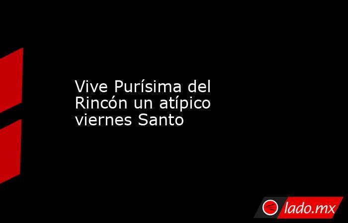 Vive Purísima del Rincón un atípico viernes Santo. Noticias en tiempo real