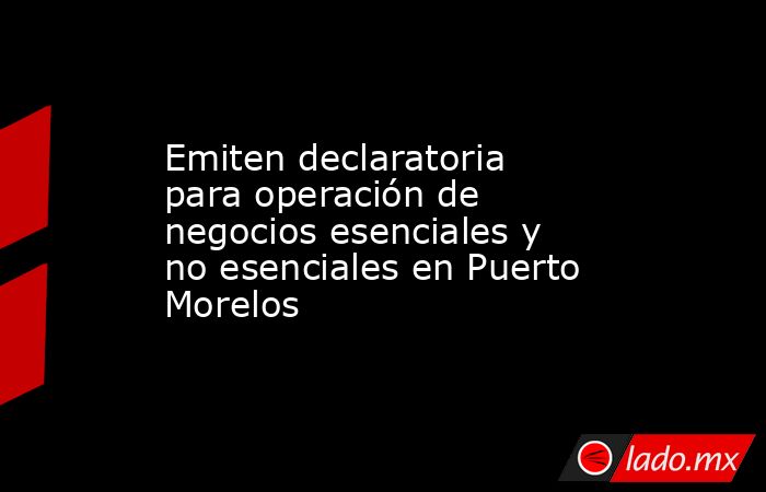 Emiten declaratoria para operación de negocios esenciales y no esenciales en Puerto Morelos. Noticias en tiempo real