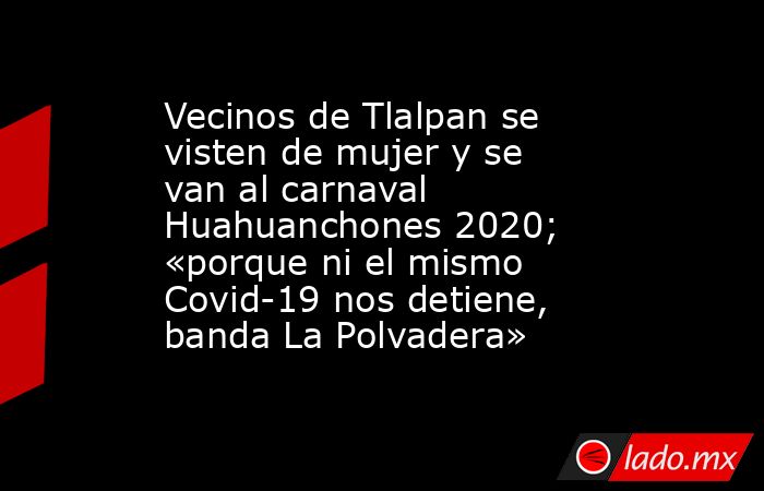Vecinos de Tlalpan se visten de mujer y se van al carnaval Huahuanchones 2020; «porque ni el mismo Covid-19 nos detiene, banda La Polvadera». Noticias en tiempo real