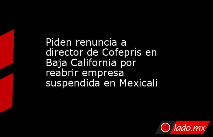 Piden renuncia a director de Cofepris en Baja California por reabrir empresa suspendida en Mexicali. Noticias en tiempo real