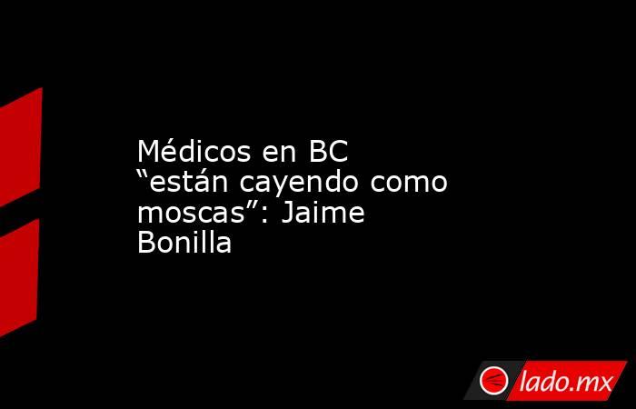 Médicos en BC “están cayendo como moscas”: Jaime Bonilla. Noticias en tiempo real