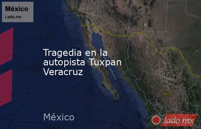 Tragedia en la autopista Tuxpan Veracruz. Noticias en tiempo real