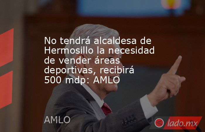 No tendrá alcaldesa de Hermosillo la necesidad de vender áreas deportivas, recibirá 500 mdp: AMLO. Noticias en tiempo real