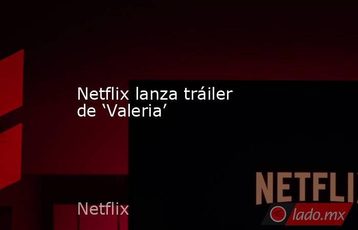 Netflix lanza tráiler de ‘Valeria’. Noticias en tiempo real
