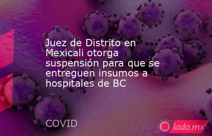 Juez de Distrito en Mexicali otorga suspensión para que se entreguen insumos a hospitales de BC. Noticias en tiempo real
