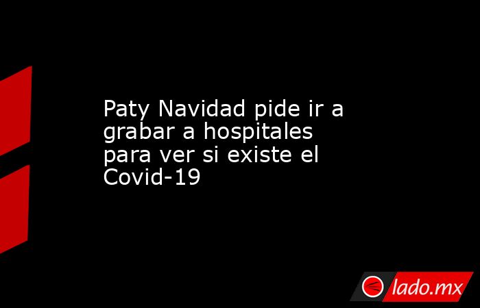 Paty Navidad pide ir a grabar a hospitales para ver si existe el Covid-19. Noticias en tiempo real