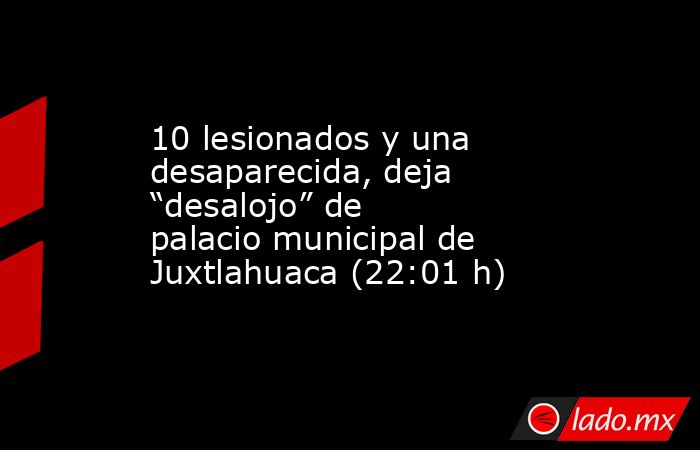 10 lesionados y una desaparecida, deja “desalojo” de palacio municipal de Juxtlahuaca (22:01 h). Noticias en tiempo real