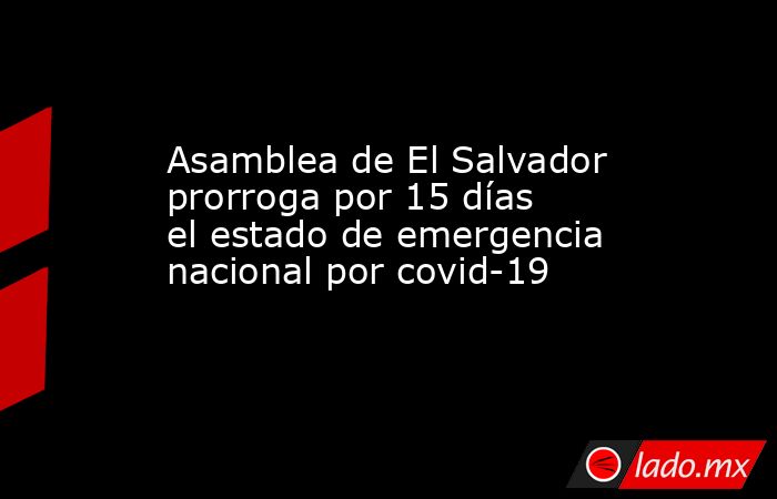 Asamblea de El Salvador prorroga por 15 días el estado de emergencia nacional por covid-19. Noticias en tiempo real