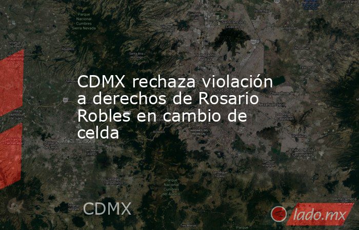CDMX rechaza violación a derechos de Rosario Robles en cambio de celda. Noticias en tiempo real