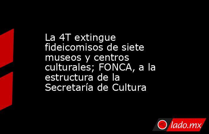 La 4T extingue fideicomisos de siete museos y centros culturales; FONCA, a la estructura de la Secretaría de Cultura. Noticias en tiempo real
