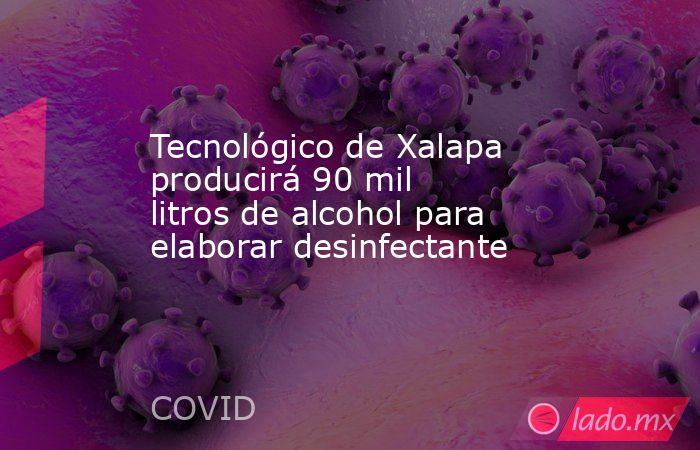 Tecnológico de Xalapa producirá 90 mil litros de alcohol para elaborar desinfectante   . Noticias en tiempo real