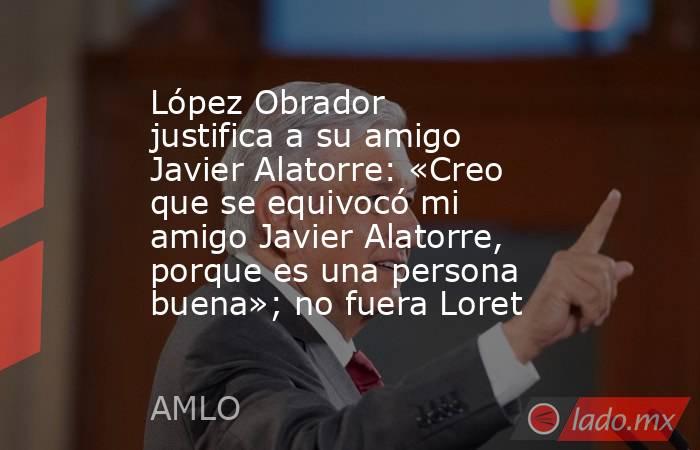 López Obrador justifica a su amigo Javier Alatorre: «Creo que se equivocó mi amigo Javier Alatorre, porque es una persona buena»; no fuera Loret. Noticias en tiempo real