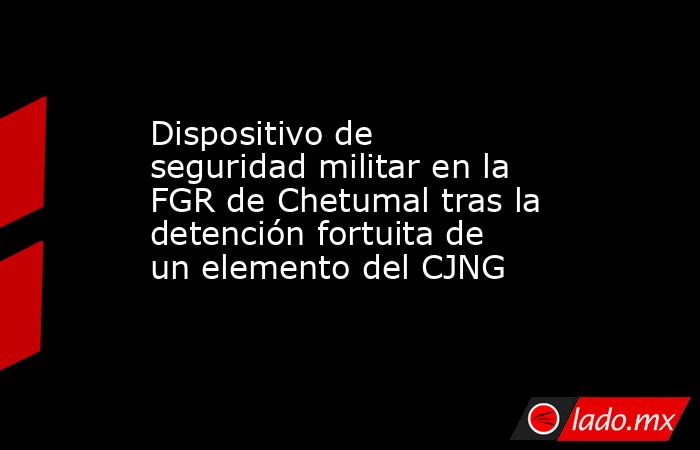 Dispositivo de seguridad militar en la FGR de Chetumal tras la detención fortuita de un elemento del CJNG. Noticias en tiempo real