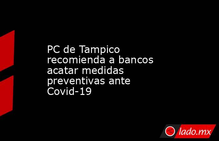 PC de Tampico recomienda a bancos acatar medidas preventivas ante Covid-19. Noticias en tiempo real