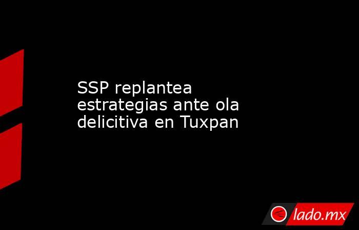 SSP replantea estrategias ante ola delicitiva en Tuxpan. Noticias en tiempo real