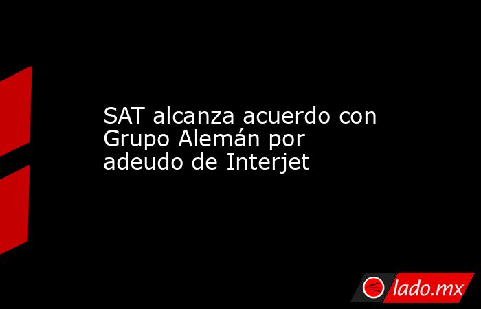 SAT alcanza acuerdo con Grupo Alemán por adeudo de Interjet. Noticias en tiempo real