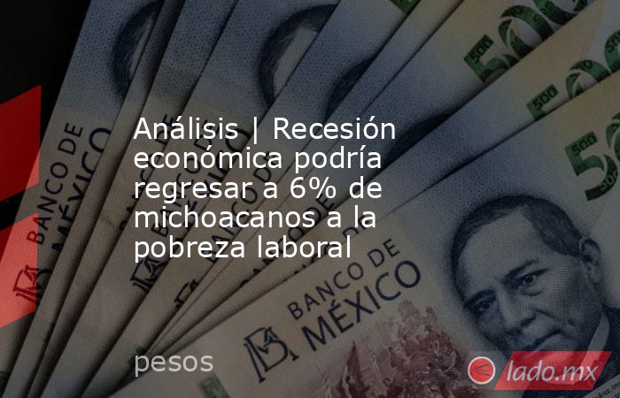 Análisis | Recesión económica podría regresar a 6% de michoacanos a la pobreza laboral. Noticias en tiempo real