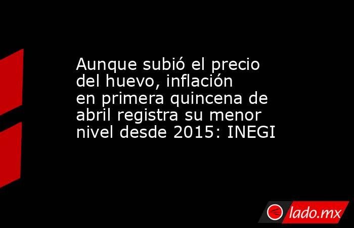 Aunque subió el precio del huevo, inflación en primera quincena de abril registra su menor nivel desde 2015: INEGI. Noticias en tiempo real