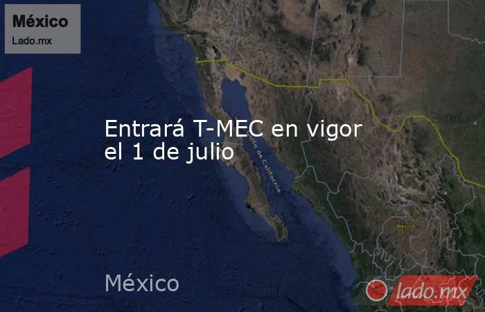 Entrará T-MEC en vigor el 1 de julio. Noticias en tiempo real
