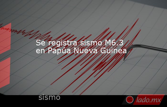 Se registra sismo M6.3 en Papúa Nueva Guinea. Noticias en tiempo real
