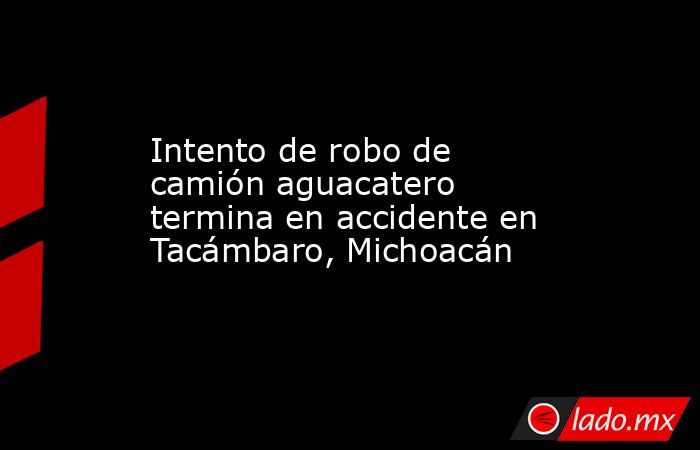 Intento de robo de camión aguacatero termina en accidente en Tacámbaro, Michoacán. Noticias en tiempo real