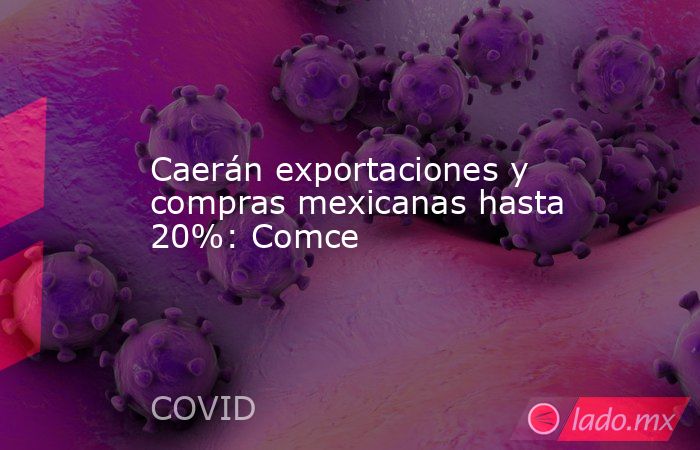 Caerán exportaciones y compras mexicanas hasta 20%: Comce. Noticias en tiempo real