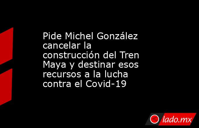 Pide Michel González cancelar la construcción del Tren Maya y destinar esos recursos a la lucha contra el Covid-19. Noticias en tiempo real
