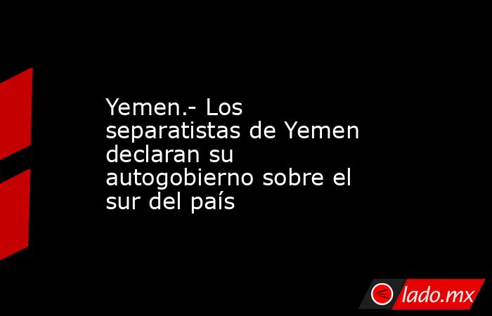 Yemen.- Los separatistas de Yemen declaran su autogobierno sobre el sur del país. Noticias en tiempo real