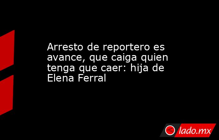 Arresto de reportero es avance, que caiga quien tenga que caer: hija de Elena Ferral. Noticias en tiempo real