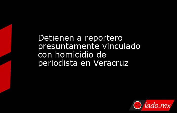 Detienen a reportero presuntamente vinculado con homicidio de periodista en Veracruz. Noticias en tiempo real