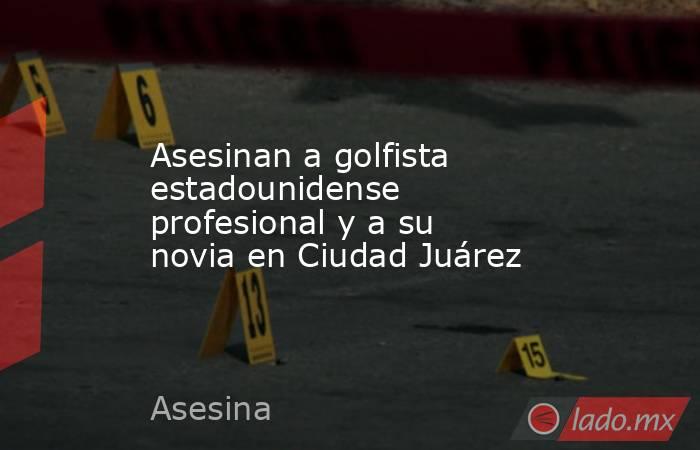 Asesinan a golfista estadounidense profesional y a su novia en Ciudad Juárez. Noticias en tiempo real
