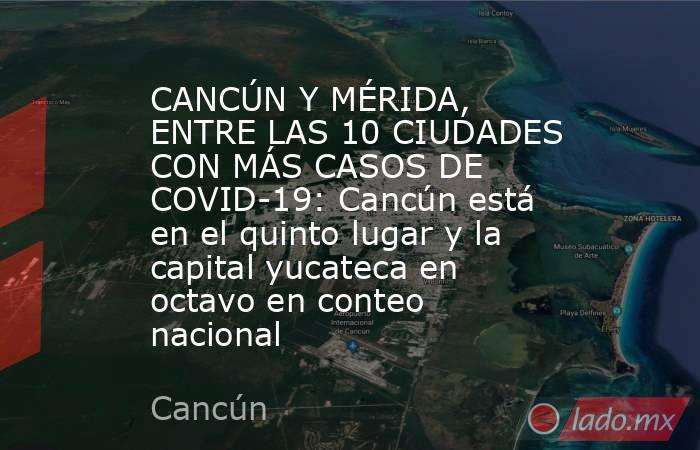 CANCÚN Y MÉRIDA, ENTRE LAS 10 CIUDADES CON MÁS CASOS DE COVID-19: Cancún está en el quinto lugar y la capital yucateca en octavo en conteo nacional. Noticias en tiempo real