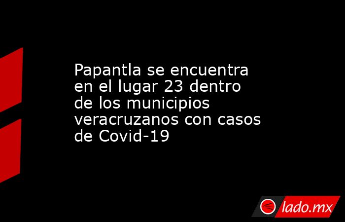 Papantla se encuentra en el lugar 23 dentro de los municipios veracruzanos con casos de Covid-19. Noticias en tiempo real