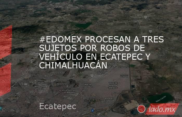 #EDOMEX PROCESAN A TRES SUJETOS POR ROBOS DE VEHÍCULO EN ECATEPEC Y CHIMALHUACÁN. Noticias en tiempo real