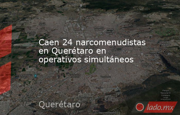 Caen 24 narcomenudistas en Querétaro en operativos simultáneos. Noticias en tiempo real