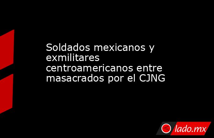 Soldados mexicanos y exmilitares centroamericanos entre masacrados por el CJNG. Noticias en tiempo real