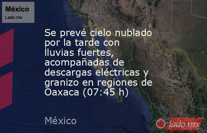 Se prevé cielo nublado por la tarde con lluvias fuertes, acompañadas de descargas eléctricas y granizo en regiones de Oaxaca (07:45 h). Noticias en tiempo real