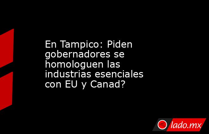 En Tampico: Piden gobernadores se homologuen las industrias esenciales con EU y Canad?. Noticias en tiempo real