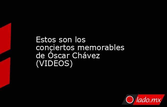 Estos son los conciertos memorables de Óscar Chávez (VIDEOS). Noticias en tiempo real