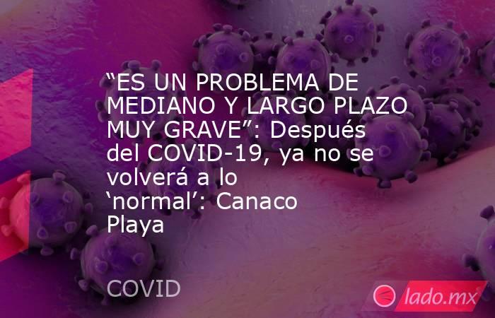 “ES UN PROBLEMA DE MEDIANO Y LARGO PLAZO MUY GRAVE”: Después del COVID-19, ya no se volverá a lo ‘normal’: Canaco Playa. Noticias en tiempo real