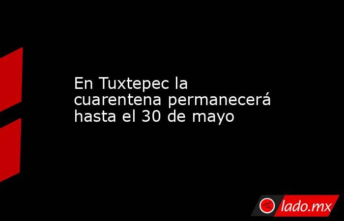 En Tuxtepec la cuarentena permanecerá hasta el 30 de mayo. Noticias en tiempo real