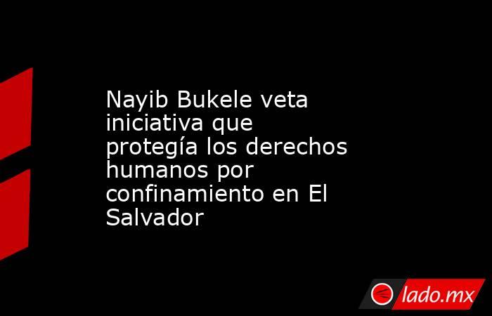 Nayib Bukele veta iniciativa que protegía los derechos humanos por confinamiento en El Salvador. Noticias en tiempo real