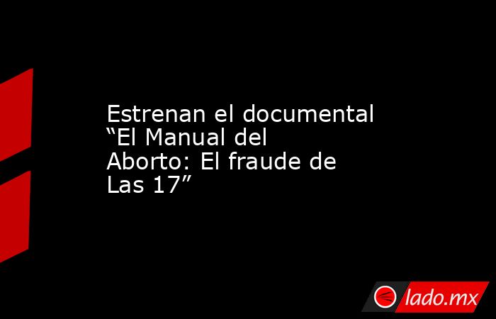 Estrenan el documental “El Manual del Aborto: El fraude de Las 17”. Noticias en tiempo real