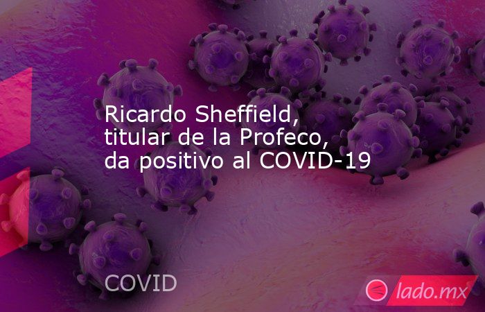 Ricardo Sheffield, titular de la Profeco, da positivo al COVID-19. Noticias en tiempo real