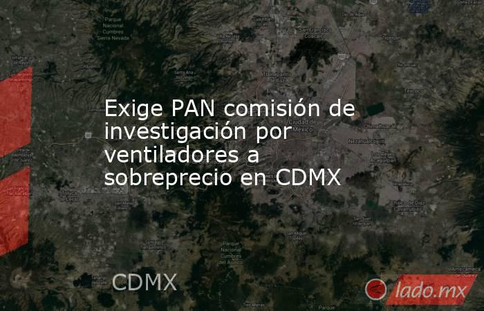 Exige PAN comisión de investigación por ventiladores a sobreprecio en CDMX. Noticias en tiempo real