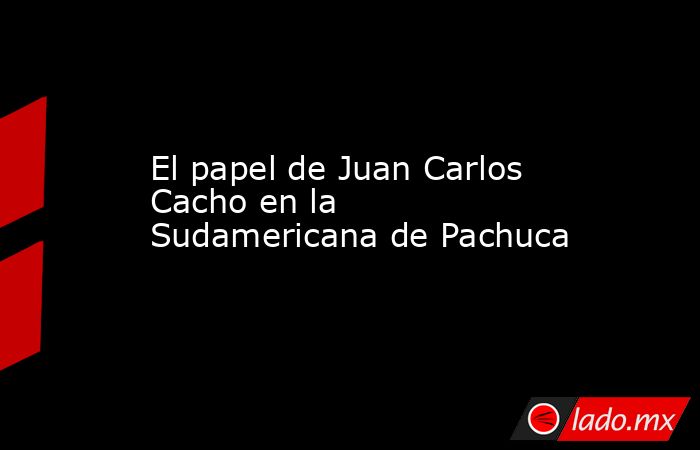 El papel de Juan Carlos Cacho en la Sudamericana de Pachuca. Noticias en tiempo real