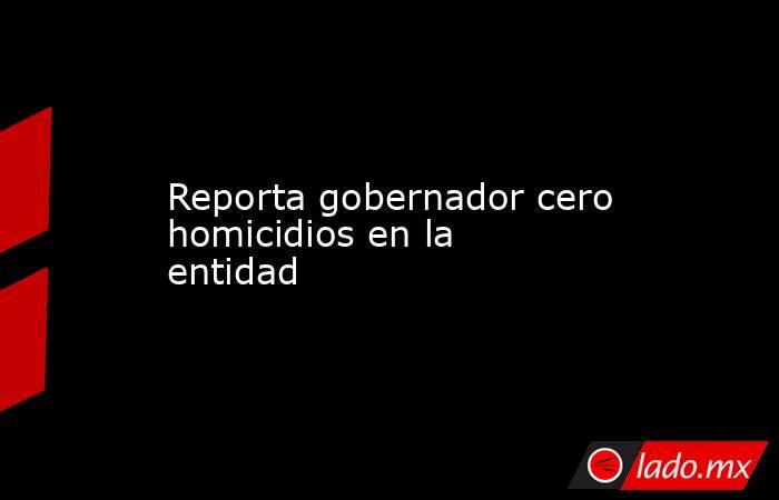 Reporta gobernador cero homicidios en la entidad. Noticias en tiempo real