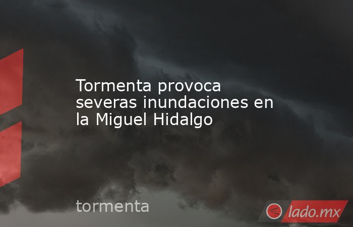 Tormenta provoca severas inundaciones en la Miguel Hidalgo. Noticias en tiempo real